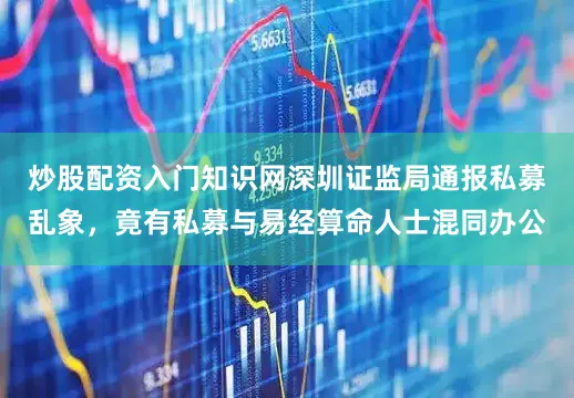 炒股配资入门知识网深圳证监局通报私募乱象，竟有私募与易经算命人士混同办公