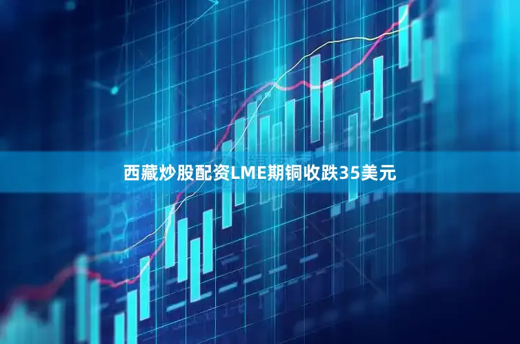 西藏炒股配资LME期铜收跌35美元