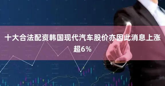 十大合法配资韩国现代汽车股价亦因此消息上涨超6%