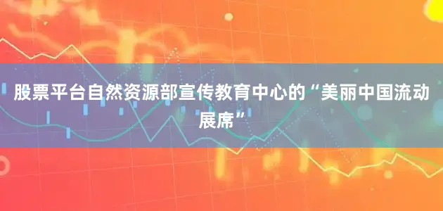 股票平台自然资源部宣传教育中心的“美丽中国流动展席”