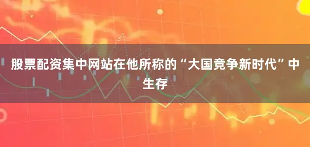 股票配资集中网站在他所称的“大国竞争新时代”中生存