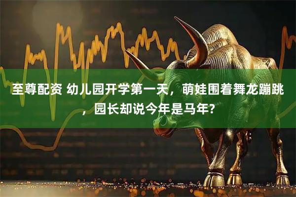 至尊配资 幼儿园开学第一天，萌娃围着舞龙蹦跳，园长却说今年是马年?