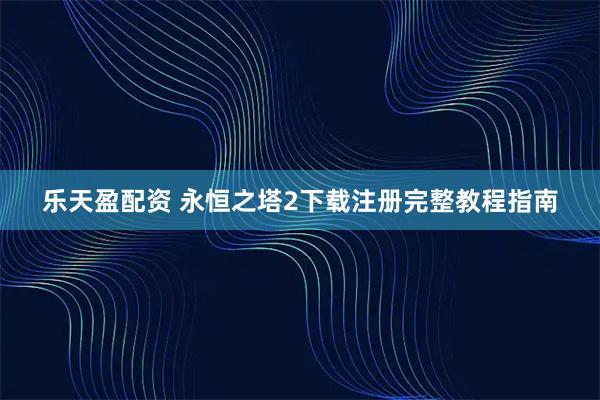 乐天盈配资 永恒之塔2下载注册完整教程指南