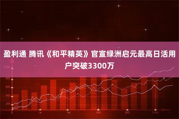 盈利通 腾讯《和平精英》官宣绿洲启元最高日活用户突破3300万