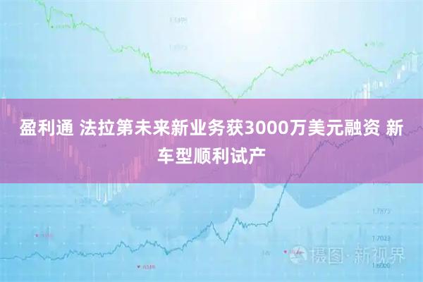 盈利通 法拉第未来新业务获3000万美元融资 新车型顺利试产
