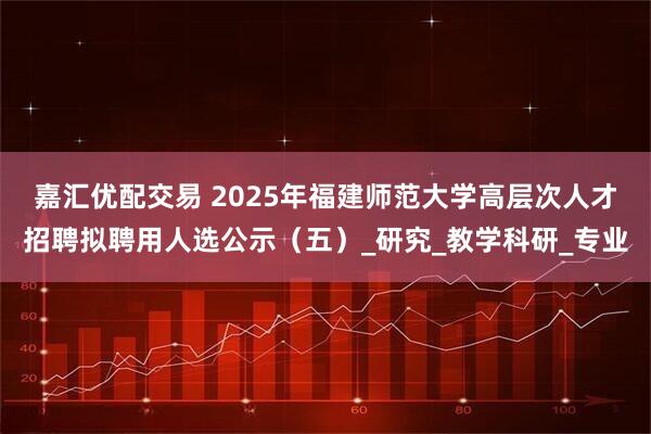 嘉汇优配交易 2025年福建师范大学高层次人才招聘拟聘用人选公示(五)_研究_教学科研_专业