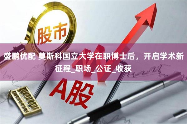 盛鹏优配 莫斯科国立大学在职博士后,开启学术新征程_职场_公证_收获