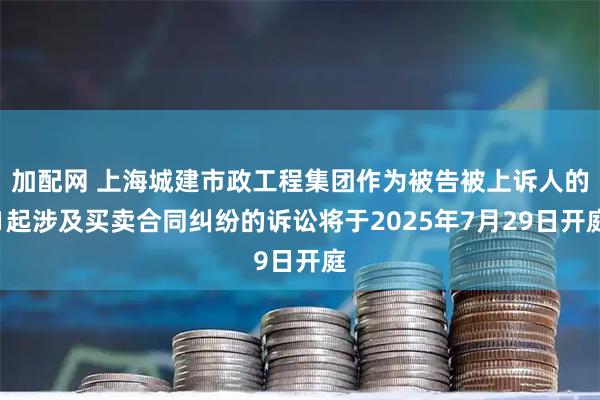 加配网 上海城建市政工程集团作为被告被上诉人的1起涉及买卖合同纠纷的诉讼将于2025年7月29日开庭