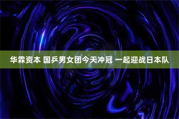 华霖资本 国乒男女团今天冲冠 一起迎战日本队