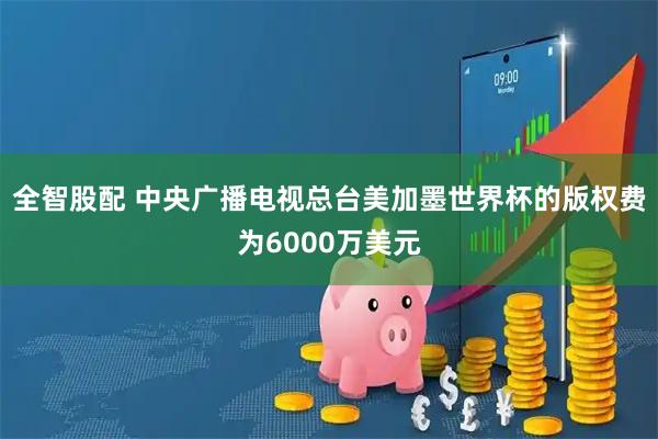 全智股配 中央广播电视总台美加墨世界杯的版权费为6000万美元