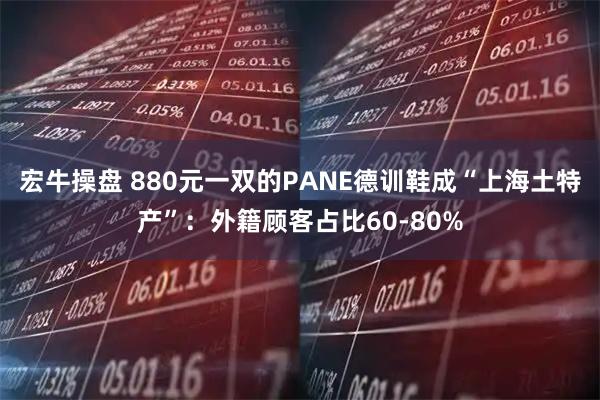 宏牛操盘 880元一双的PANE德训鞋成“上海土特产”：外籍顾客占比60-80%