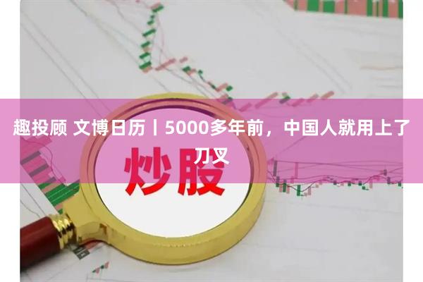 趣投顾 文博日历丨5000多年前，中国人就用上了刀叉