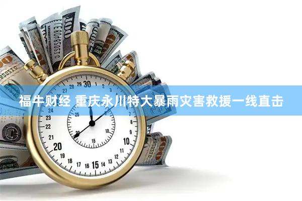 福牛财经 重庆永川特大暴雨灾害救援一线直击