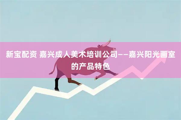 新宝配资 嘉兴成人美术培训公司——嘉兴阳光画室的产品特色