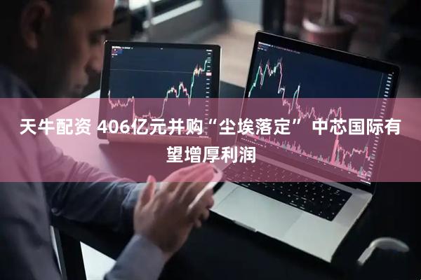 天牛配资 406亿元并购“尘埃落定” 中芯国际有望增厚利润