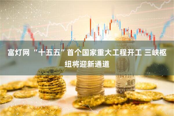富灯网 “十五五”首个国家重大工程开工 三峡枢纽将迎新通道
