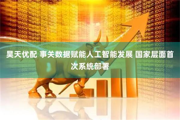 昊天优配 事关数据赋能人工智能发展 国家层面首次系统部署