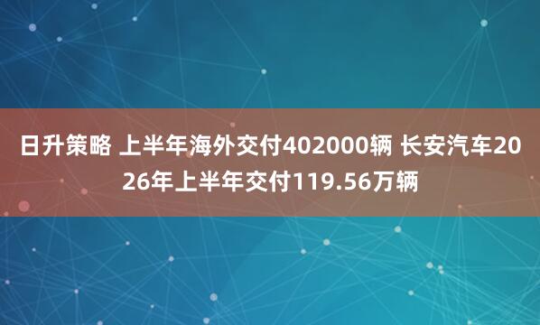 日升策略 上半年海外交付402000辆 长安汽车2026年上半年交付119.56万辆
