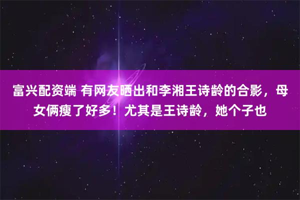 富兴配资端 有网友晒出和李湘王诗龄的合影，母女俩瘦了好多！尤其是王诗龄，她个子也