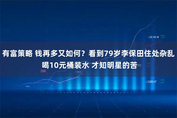 有富策略 钱再多又如何?看到79岁李保田住处杂乱 喝10元桶装水 才知明星的苦