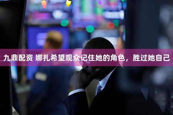 九鼎配资 娜扎希望观众记住她的角色,胜过她自己