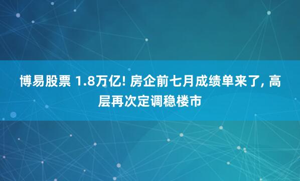 博易股票 1.8万亿! 房企前七月成绩单来了, 高层再次定调稳楼市