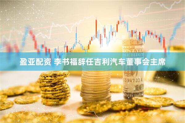 盈亚配资 李书福辞任吉利汽车董事会主席