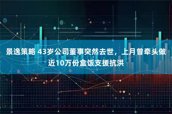 景逸策略 43岁公司董事突然去世，上月曾牵头做近10万份盒饭支援抗洪