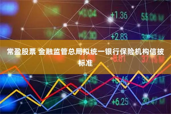 常盈股票 金融监管总局拟统一银行保险机构信披标准