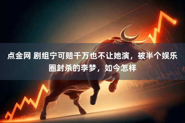 点金网 剧组宁可赔千万也不让她演，被半个娱乐圈封杀的李梦，如今怎样