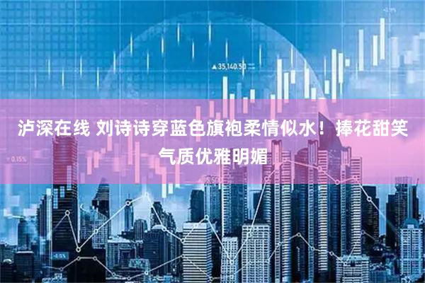 泸深在线 刘诗诗穿蓝色旗袍柔情似水！捧花甜笑气质优雅明媚
